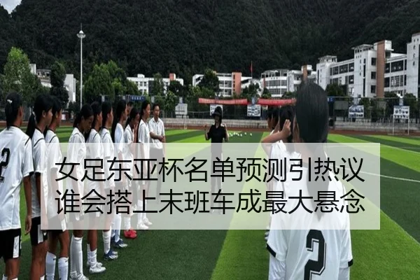 女足东亚杯名单预测引热议 谁会搭上末班车成最大悬念（kaiyun）